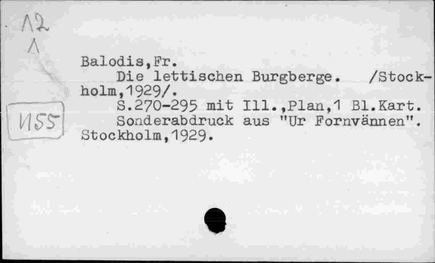 ﻿Balodis,Fr.
Die lettischen Burgberge. /Stockholm, 1929/»
S.270-295 mit Ill.,Plan,1 Bl.Kart.
Sonderabdruck aus ”Ur Fornvännen".
Stockholm,1929.